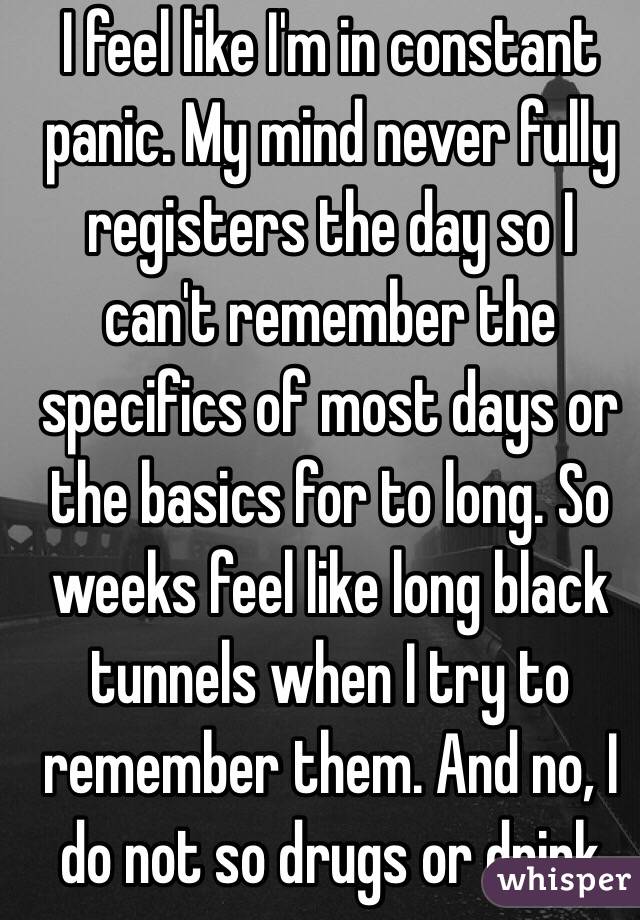 I feel like I'm in constant panic. My mind never fully registers the day so I can't remember the specifics of most days or the basics for to long. So weeks feel like long black tunnels when I try to remember them. And no, I do not so drugs or drink  