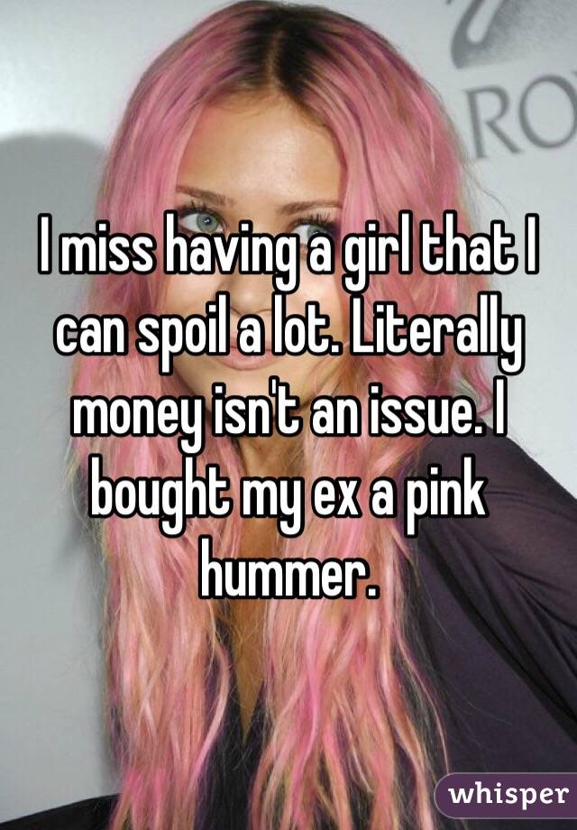 I miss having a girl that I can spoil a lot. Literally money isn't an issue. I bought my ex a pink hummer. 