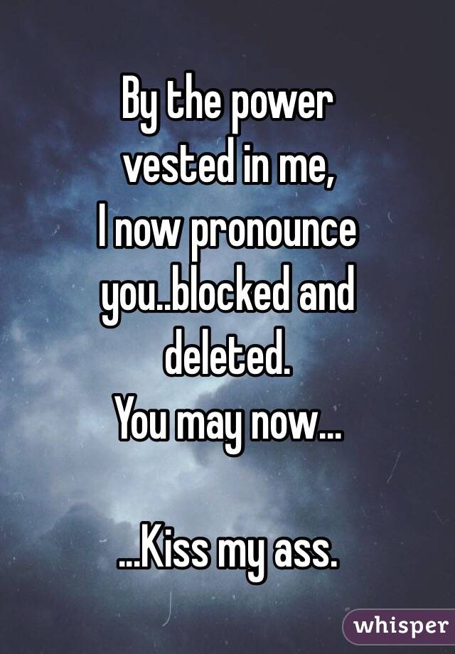 By the power
 vested in me, 
I now pronounce 
you..blocked and
 deleted. 
You may now...

...Kiss my ass.
