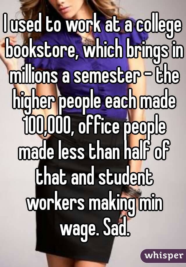 I used to work at a college bookstore, which brings in millions a semester - the higher people each made 100,000, office people made less than half of that and student workers making min wage. Sad.