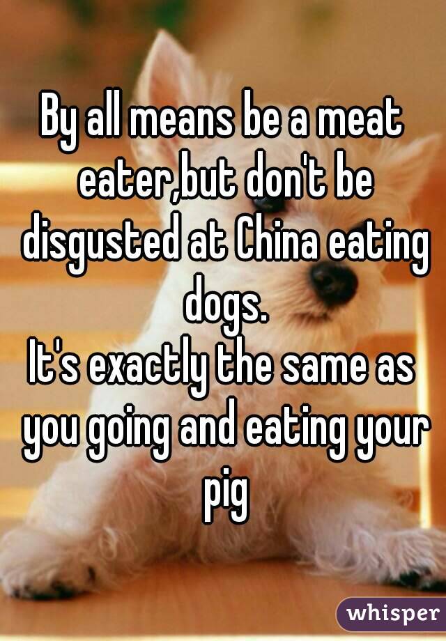 By all means be a meat eater,but don't be disgusted at China eating dogs.
It's exactly the same as you going and eating your pig