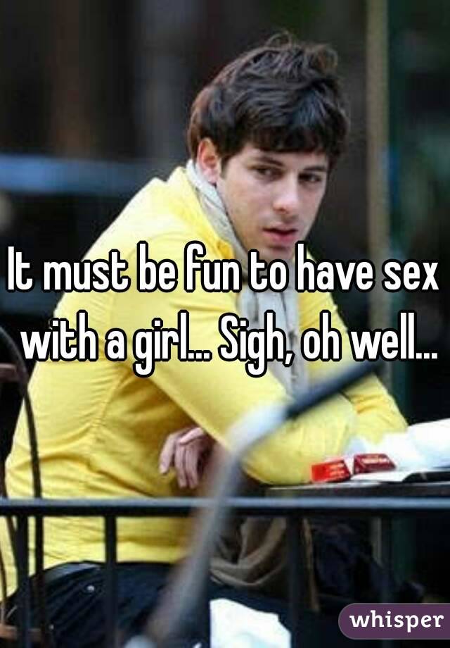 It must be fun to have sex with a girl... Sigh, oh well...