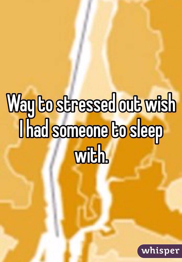 Way to stressed out wish I had someone to sleep with.