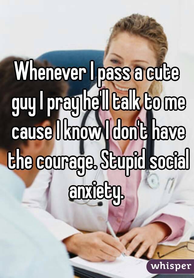 Whenever I pass a cute guy I pray he'll talk to me cause I know I don't have the courage. Stupid social anxiety. 