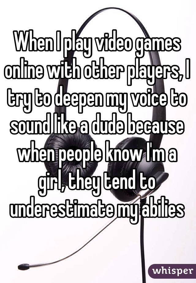 When I play video games online with other players, I try to deepen my voice to sound like a dude because when people know I'm a girl, they tend to underestimate my abilies