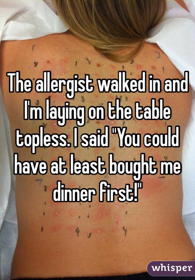 The allergist walked in and I'm laying on the table topless. I said "You could have at least bought me dinner first!"
