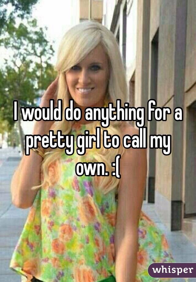 I would do anything for a pretty girl to call my own. :( 