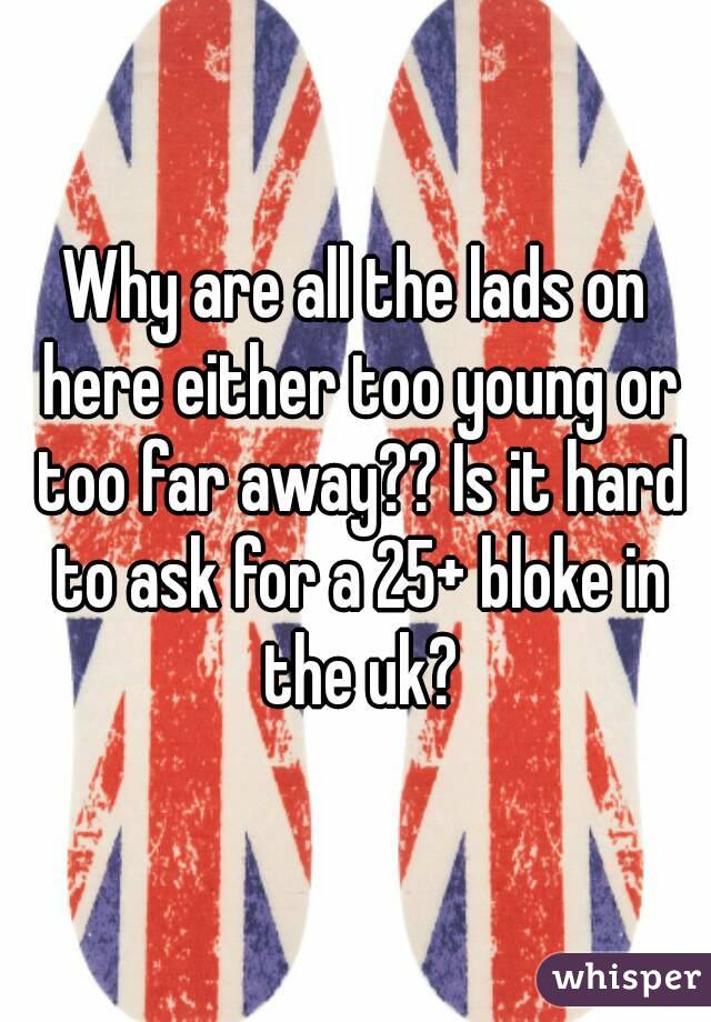 Why are all the lads on here either too young or too far away?? Is it hard to ask for a 25+ bloke in the uk?