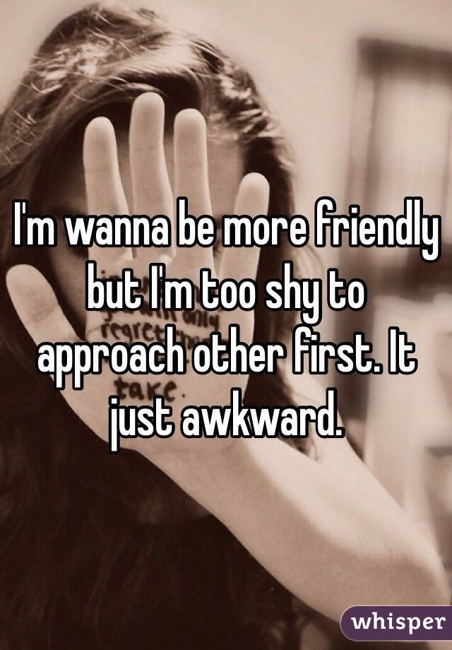 I'm wanna be more friendly but I'm too shy to approach other first. It just awkward.