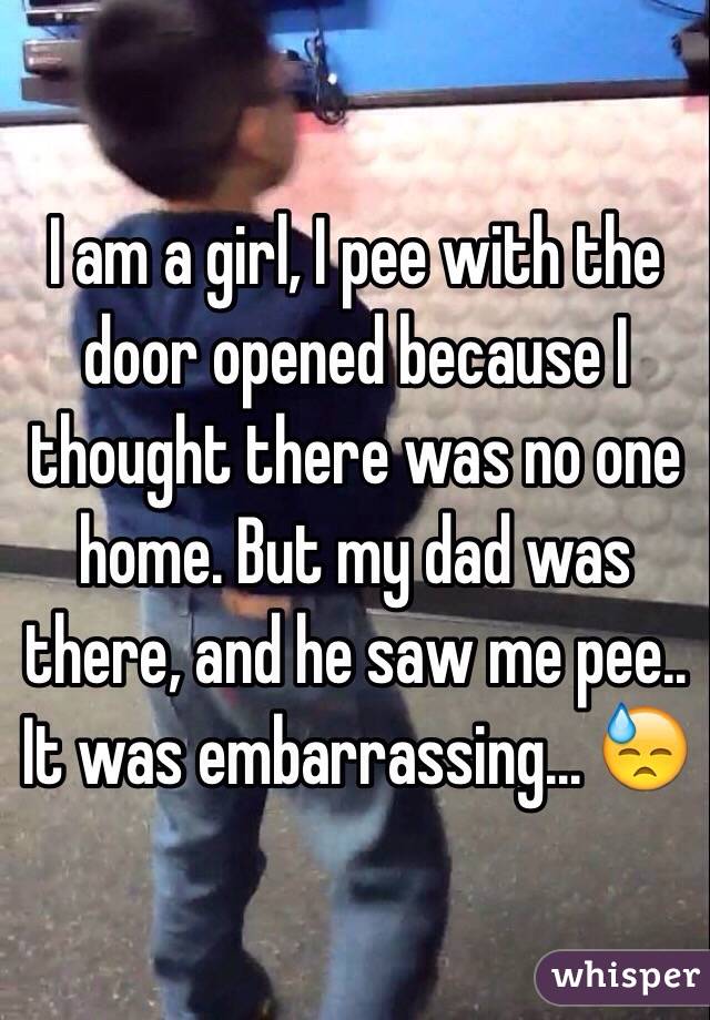 I am a girl, I pee with the door opened because I thought there was no one home. But my dad was there, and he saw me pee.. It was embarrassing... 😓