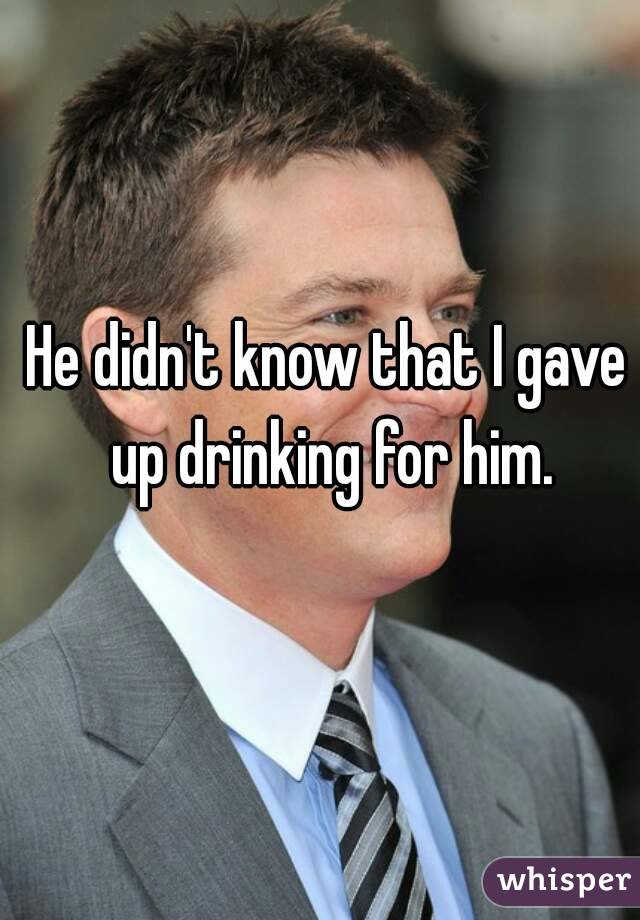 He didn't know that I gave up drinking for him.