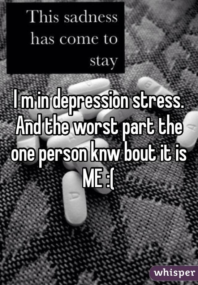 I m in depression stress. And the worst part the one person knw bout it is ME :( 
