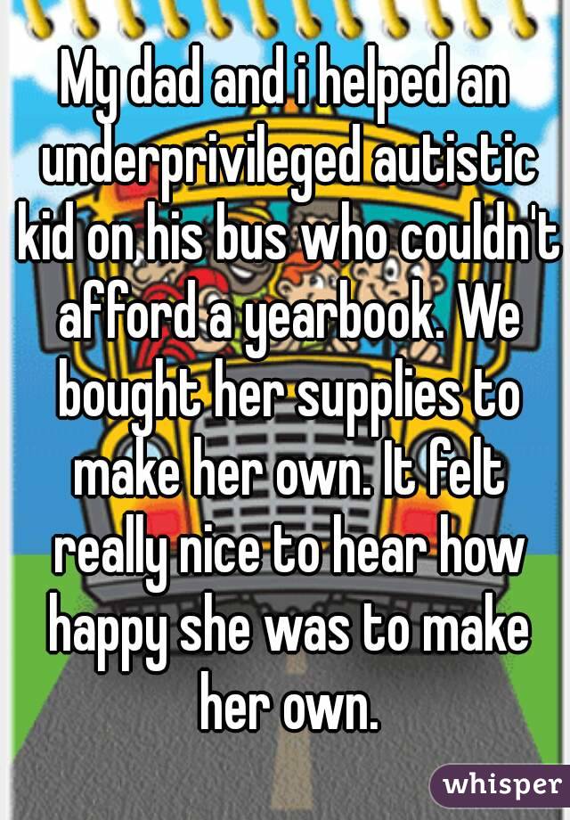 My dad and i helped an underprivileged autistic kid on his bus who couldn't afford a yearbook. We bought her supplies to make her own. It felt really nice to hear how happy she was to make her own.