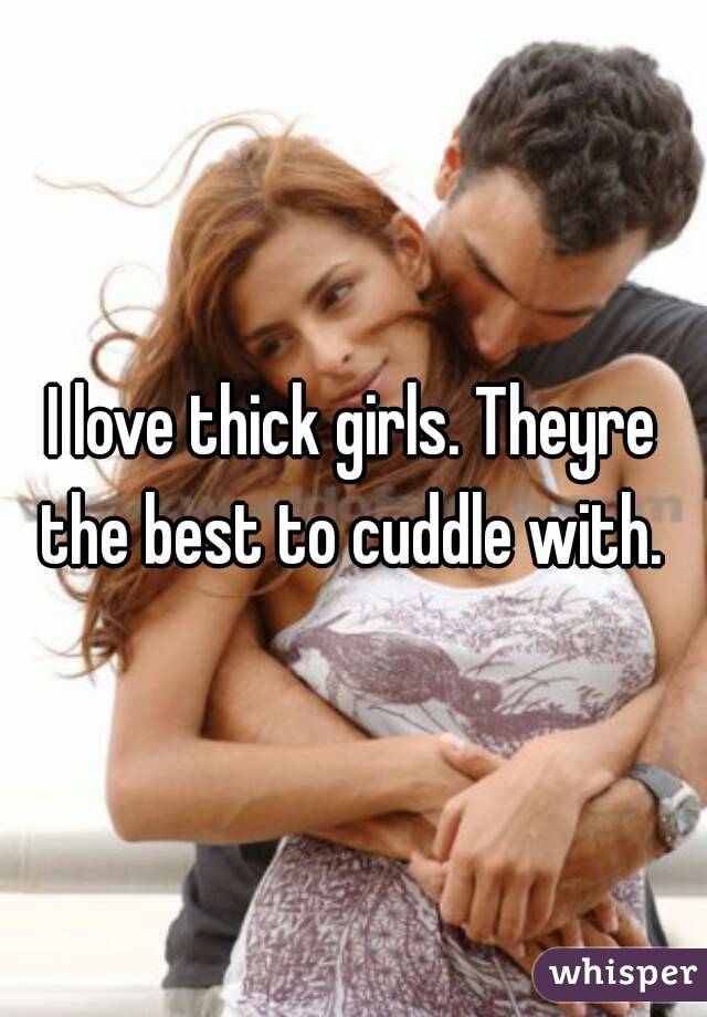 I love thick girls. Theyre the best to cuddle with. 