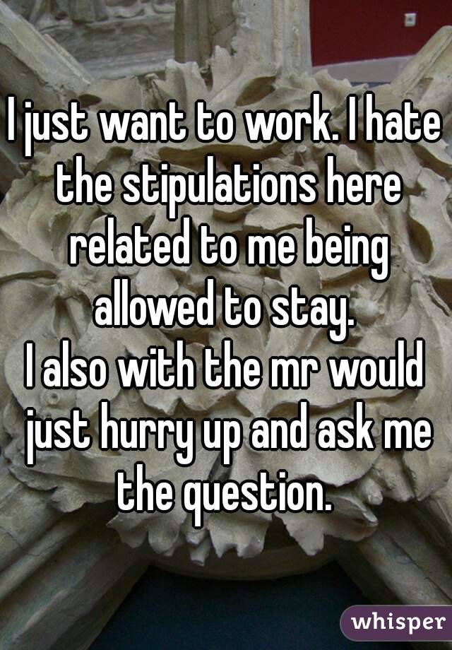 I just want to work. I hate the stipulations here related to me being allowed to stay. 
I also with the mr would just hurry up and ask me the question. 