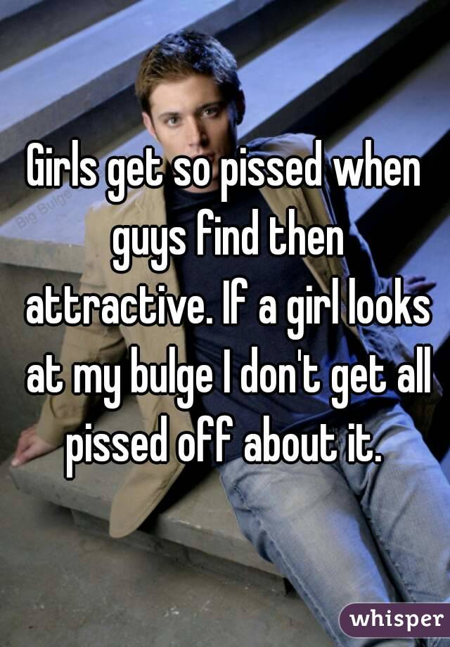 Girls get so pissed when guys find then attractive. If a girl looks at my bulge I don't get all pissed off about it. 