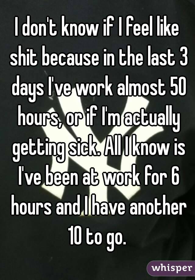I don't know if I feel like shit because in the last 3 days I've work almost 50 hours, or if I'm actually getting sick. All I know is I've been at work for 6 hours and I have another 10 to go. 