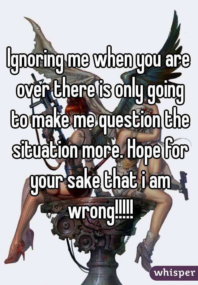 Ignoring me when you are over there is only going to make me question the situation more. Hope for your sake that i am wrong!!!!!