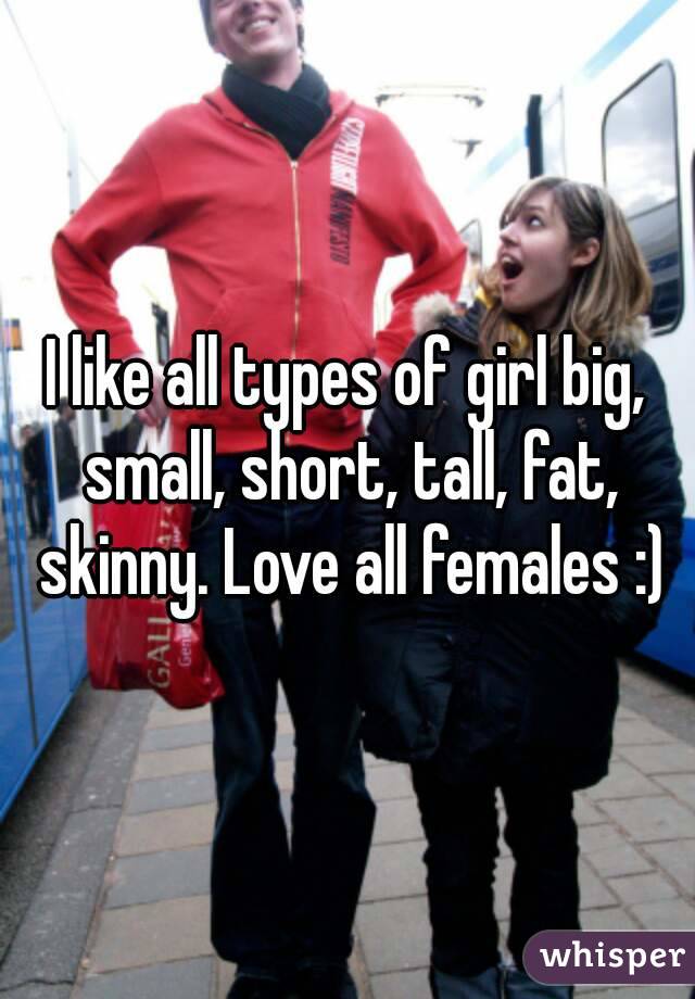 I like all types of girl big, small, short, tall, fat, skinny. Love all females :)