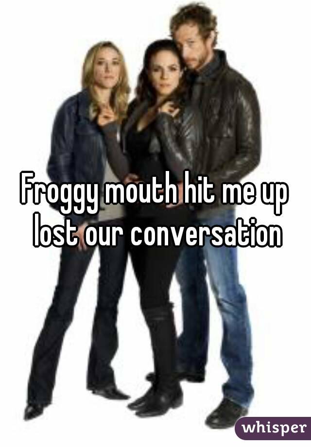 Froggy mouth hit me up lost our conversation
