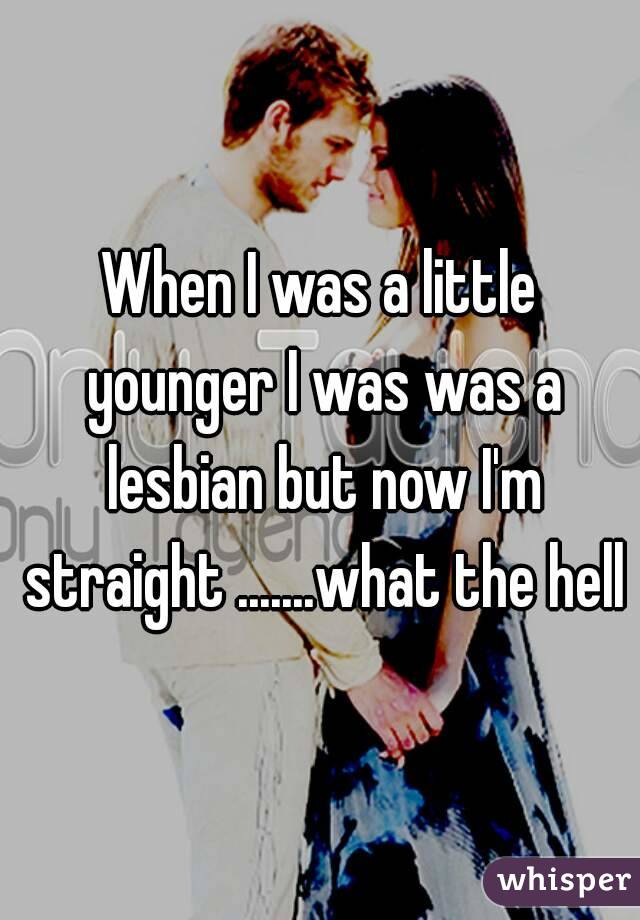 When I was a little younger I was was a lesbian but now I'm straight .......what the hell