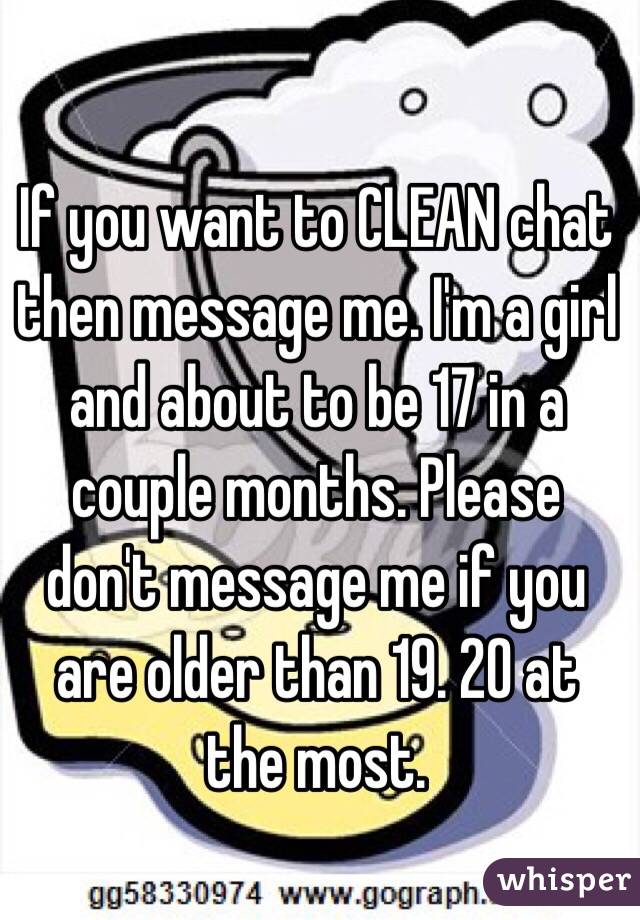 If you want to CLEAN chat then message me. I'm a girl and about to be 17 in a couple months. Please don't message me if you are older than 19. 20 at the most. 