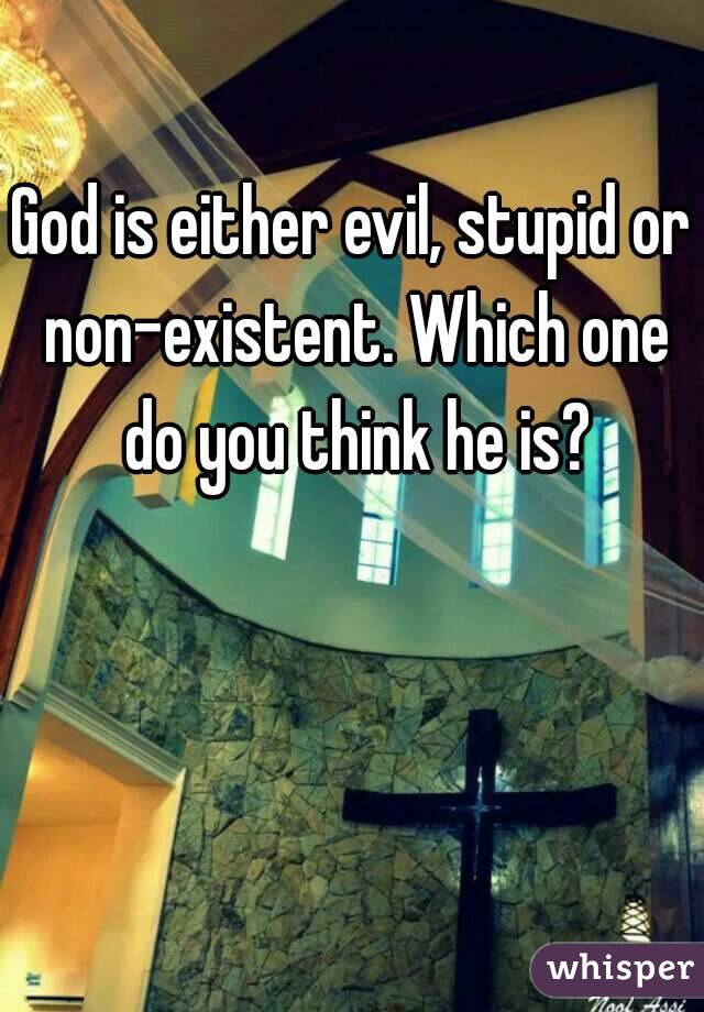 God is either evil, stupid or non-existent. Which one do you think he is?
