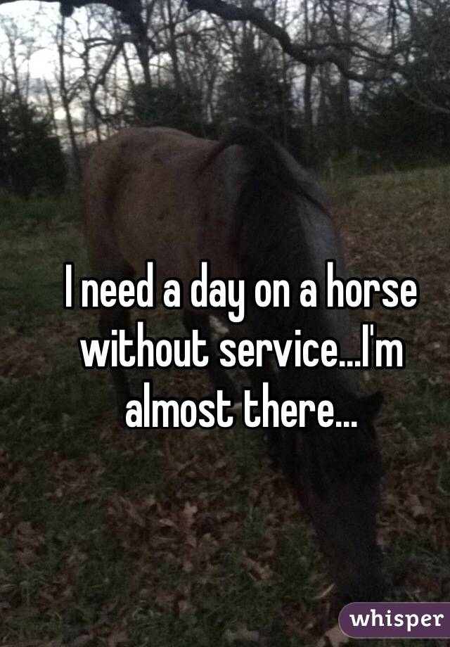 I need a day on a horse without service...I'm almost there...