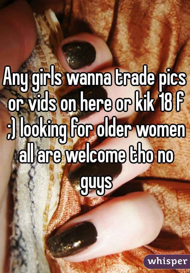 Any girls wanna trade pics or vids on here or kik 18 f ;) looking for older women all are welcome tho no guys