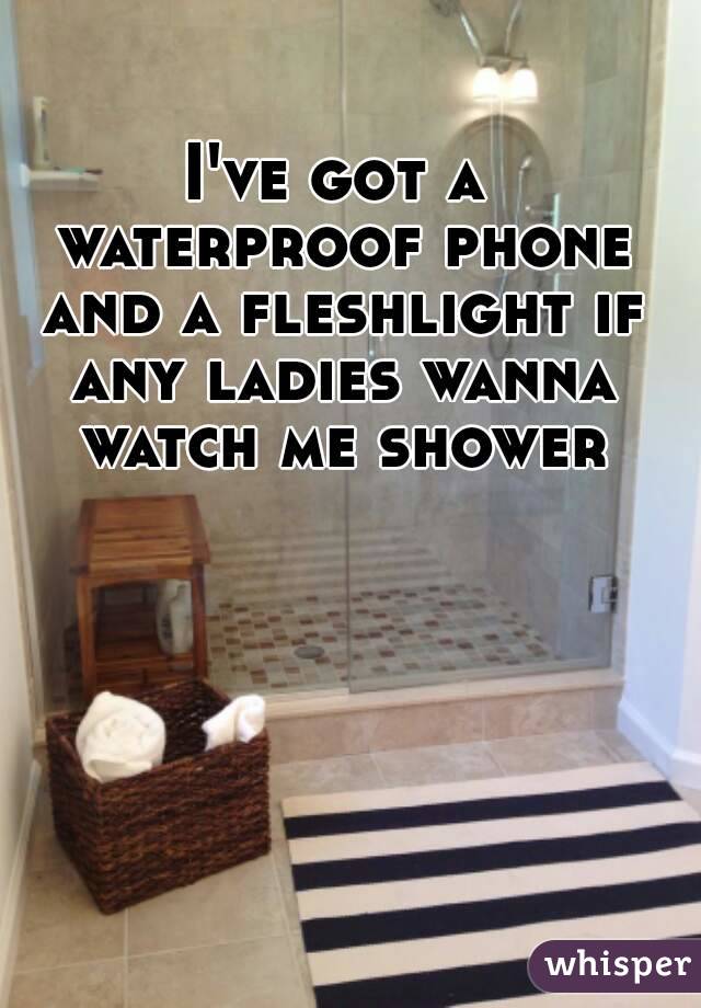 I've got a waterproof phone and a fleshlight if any ladies wanna watch me shower