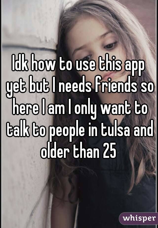 Idk how to use this app yet but I needs friends so here I am I only want to talk to people in tulsa and older than 25 