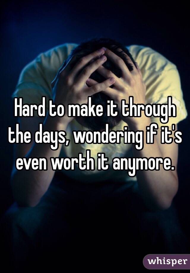 Hard to make it through the days, wondering if it's even worth it anymore.