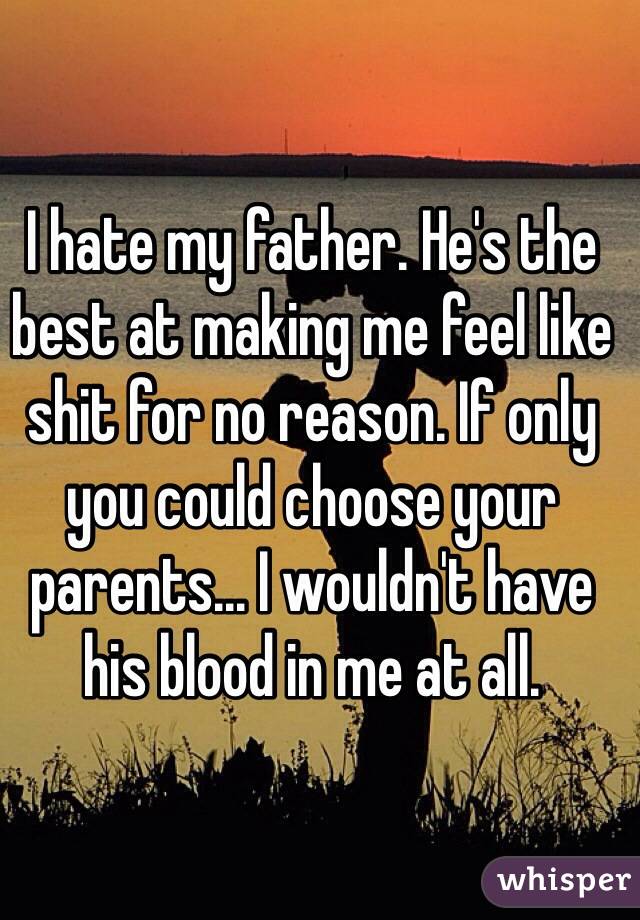 I hate my father. He's the best at making me feel like shit for no reason. If only you could choose your parents... I wouldn't have his blood in me at all. 