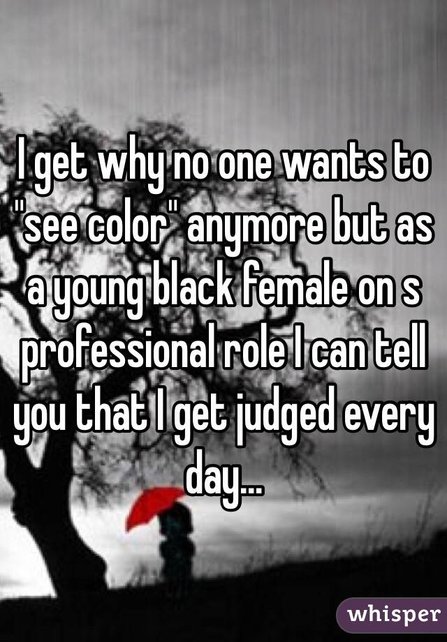 I get why no one wants to "see color" anymore but as a young black female on s professional role I can tell you that I get judged every day...