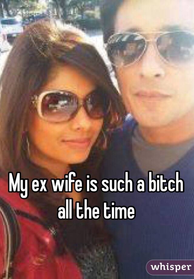 My ex wife is such a bitch all the time 