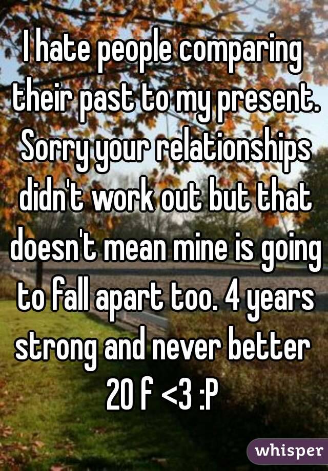 I hate people comparing their past to my present. Sorry your relationships didn't work out but that doesn't mean mine is going to fall apart too. 4 years strong and never better 
20 f <3 :P