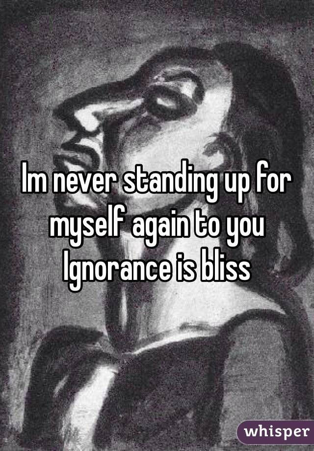 Im never standing up for myself again to you 
Ignorance is bliss
