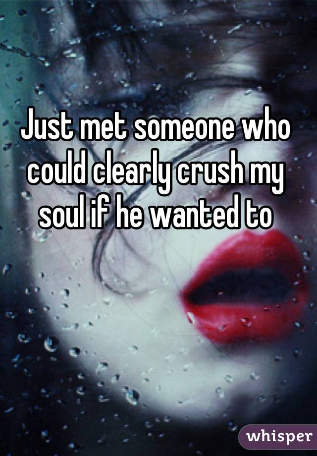 Just met someone who could clearly crush my soul if he wanted to