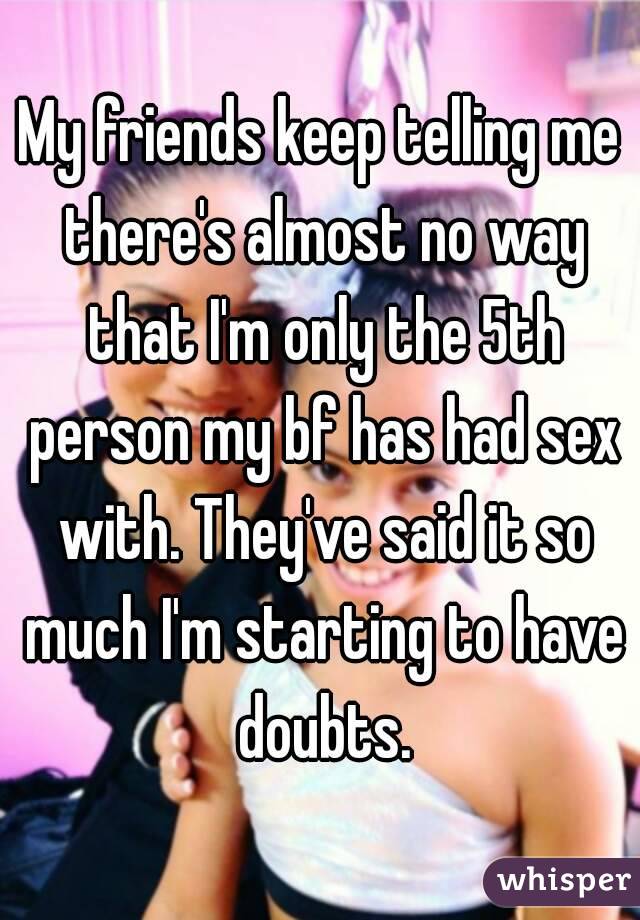 My friends keep telling me there's almost no way that I'm only the 5th person my bf has had sex with. They've said it so much I'm starting to have doubts.