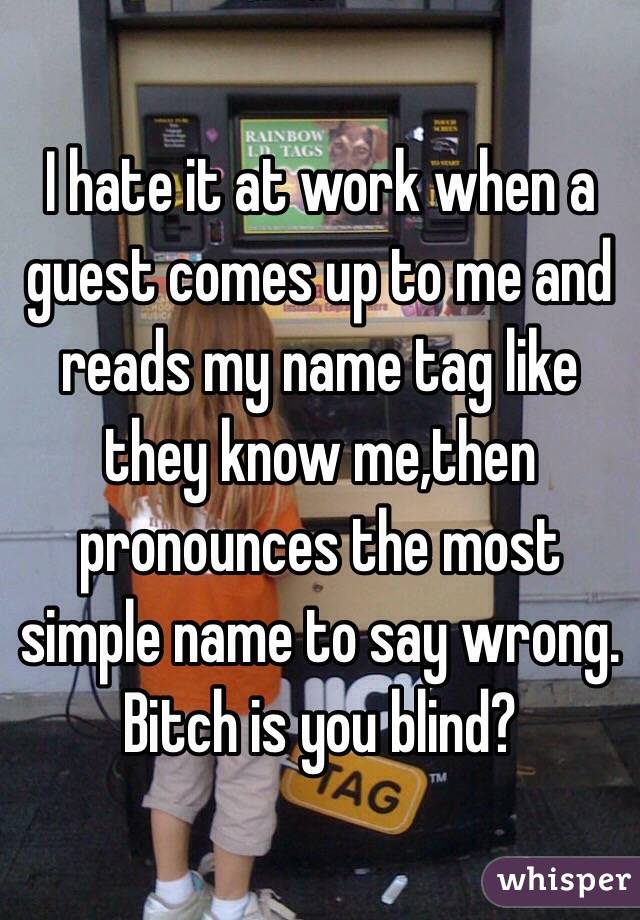 I hate it at work when a guest comes up to me and reads my name tag like they know me,then pronounces the most simple name to say wrong. Bitch is you blind? 
