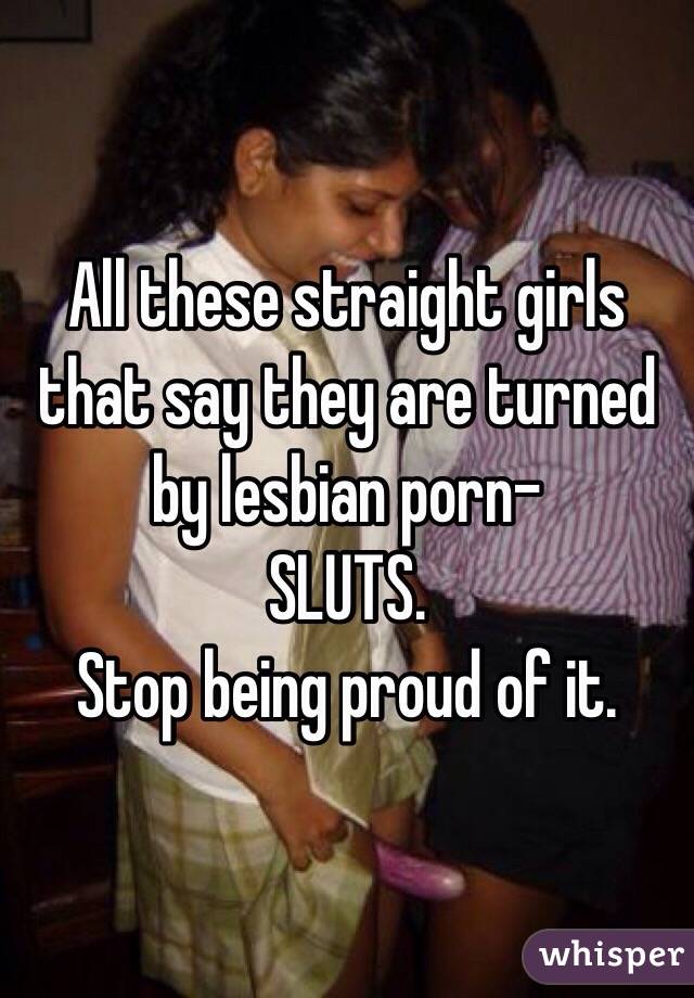 All these straight girls that say they are turned by lesbian porn-
SLUTS.
Stop being proud of it.
