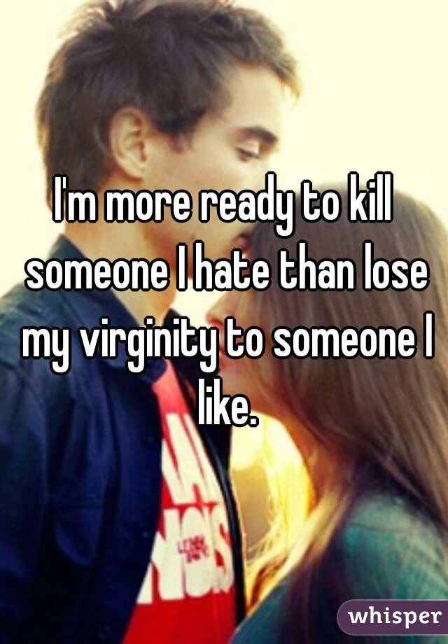 I'm more ready to kill someone I hate than lose my virginity to someone I like.