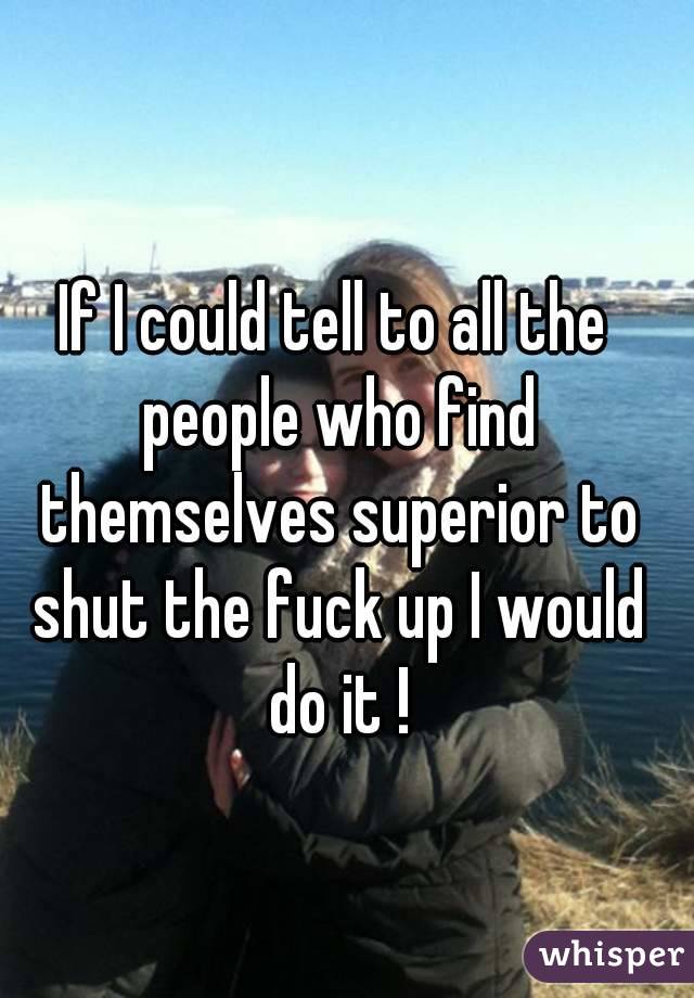 If I could tell to all the people who find themselves superior to shut the fuck up I would do it !