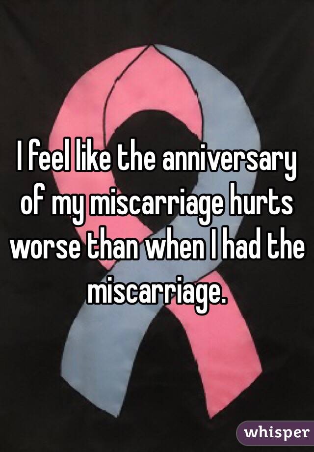 I feel like the anniversary of my miscarriage hurts worse than when I had the miscarriage. 