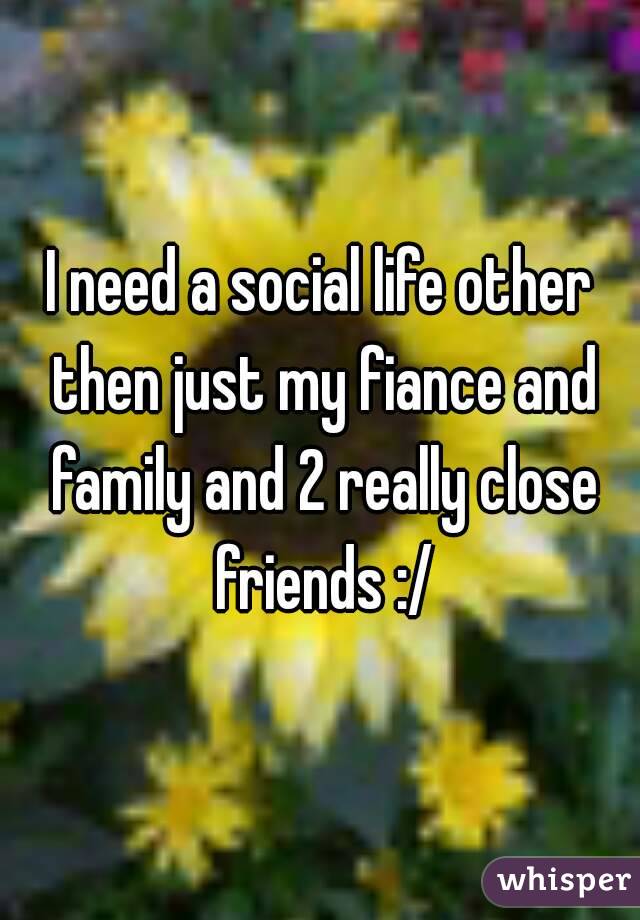 I need a social life other then just my fiance and family and 2 really close friends :/