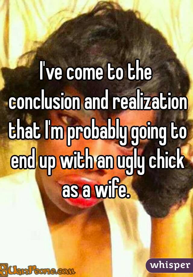 I've come to the conclusion and realization that I'm probably going to end up with an ugly chick as a wife. 