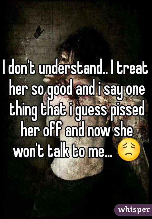 I don't understand.. I treat her so good and i say one thing that i guess pissed her off and now she won't talk to me... 😟