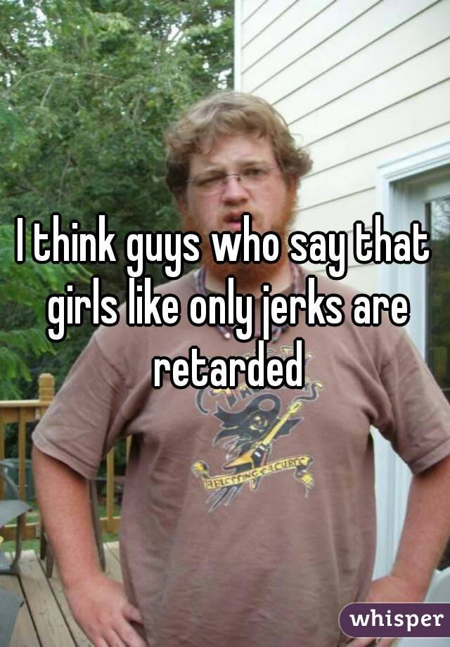 I think guys who say that girls like only jerks are retarded
