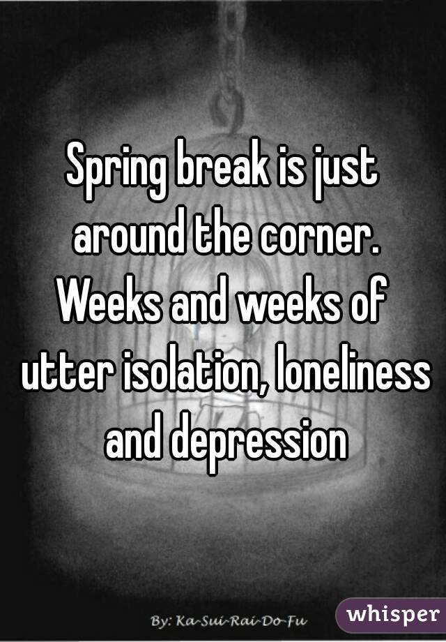 Spring break is just around the corner.
Weeks and weeks of utter isolation, loneliness and depression
