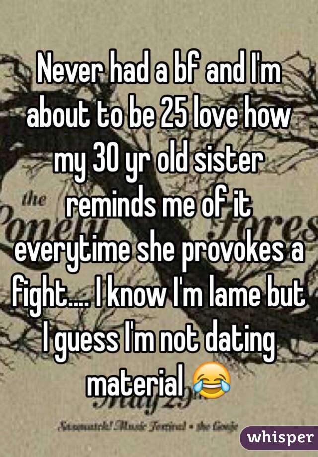Never had a bf and I'm about to be 25 love how my 30 yr old sister reminds me of it everytime she provokes a fight.... I know I'm lame but I guess I'm not dating material 😂